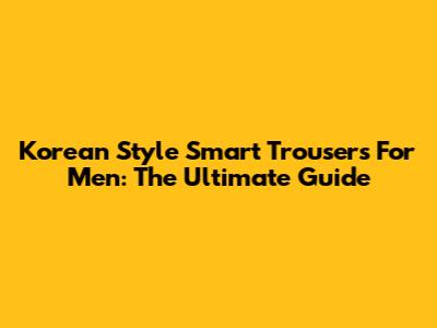 Korean Style Smart Trousers For Men: The Ultimate Guide