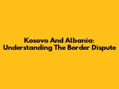 Kosovo And Albania: Understanding The Border Dispute