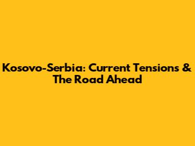 Kosovo-Serbia: Current Tensions & The Road Ahead