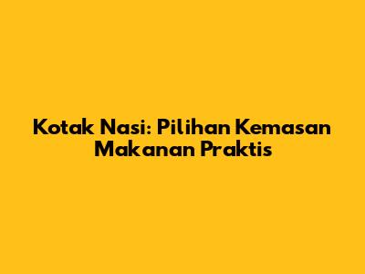 Kotak Nasi: Pilihan Kemasan Makanan Praktis