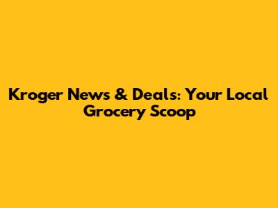 Kroger News & Deals: Your Local Grocery Scoop