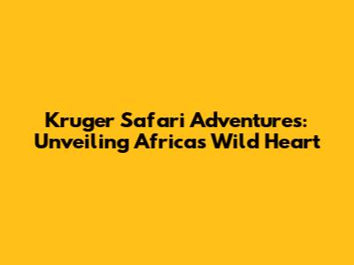 Kruger Safari Adventures: Unveiling Africa's Wild Heart