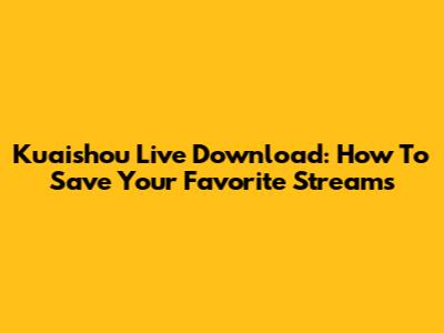 Kuaishou Live Download: How To Save Your Favorite Streams