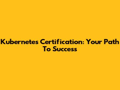 Kubernetes Certification: Your Path To Success