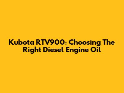 Kubota RTV900: Choosing The Right Diesel Engine Oil