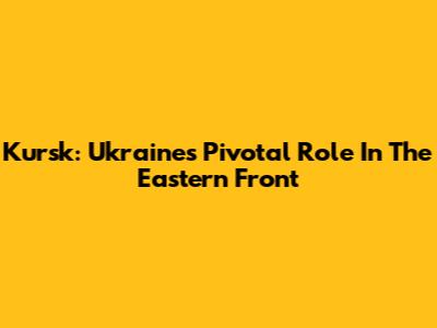 Kursk: Ukraine's Pivotal Role In The Eastern Front