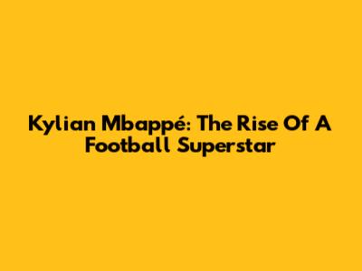 Kylian Mbappé: The Rise Of A Football Superstar