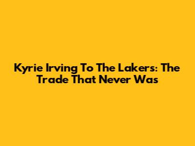 Kyrie Irving To The Lakers: The Trade That Never Was