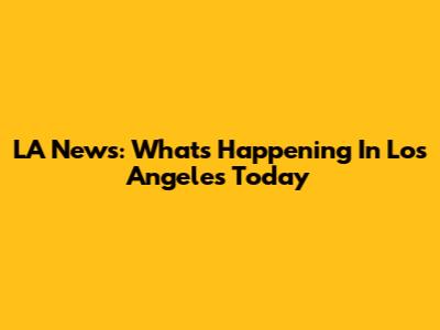 LA News: What's Happening In Los Angeles Today
