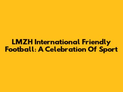 LMZH International Friendly Football: A Celebration Of Sport