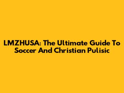 LMZHUSA: The Ultimate Guide To Soccer And Christian Pulisic