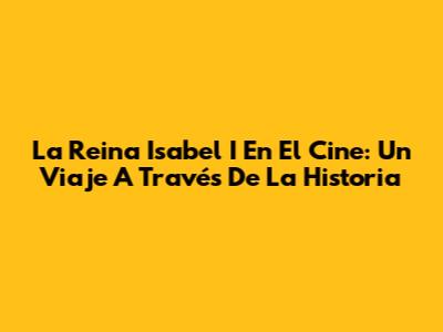 La Reina Isabel I En El Cine: Un Viaje A Través De La Historia