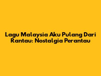 Lagu Malaysia Aku Pulang Dari Rantau: Nostalgia Perantau