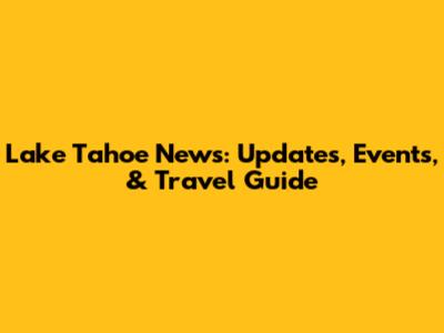 Lake Tahoe News: Updates, Events, & Travel Guide