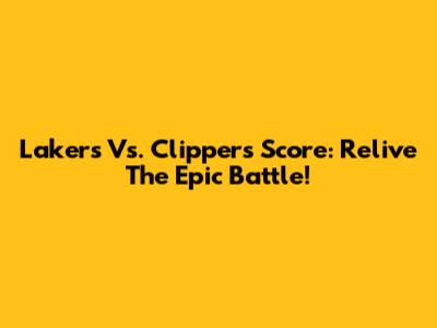 Lakers Vs. Clippers Score: Relive The Epic Battle!