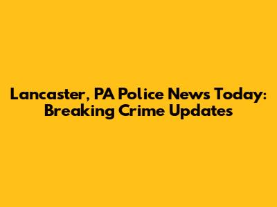 Lancaster, PA Police News Today: Breaking Crime Updates