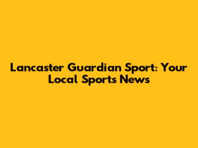 Lancaster Guardian Sport: Your Local Sports News