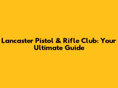 Lancaster Pistol & Rifle Club: Your Ultimate Guide
