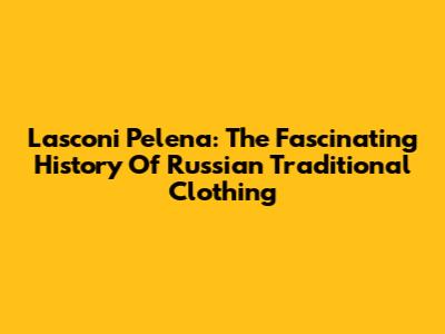 Lasconi Pelena: The Fascinating History Of Russian Traditional Clothing