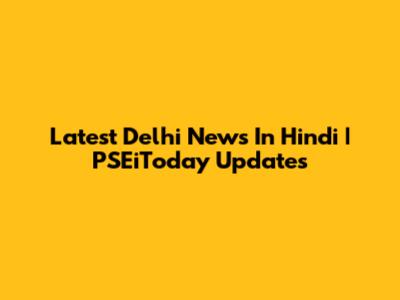 Latest Delhi News In Hindi | PSEiToday Updates