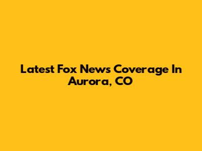 Latest Fox News Coverage In Aurora, CO