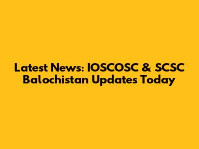 Latest News: IOSCOSC & SCSC Balochistan Updates Today