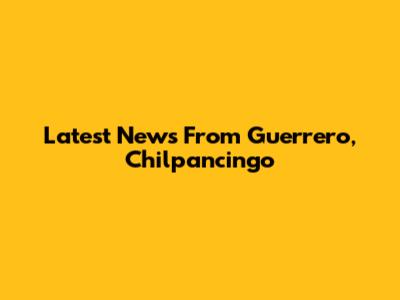 Latest News From Guerrero, Chilpancingo