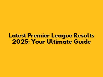 Latest Premier League Results 2025: Your Ultimate Guide