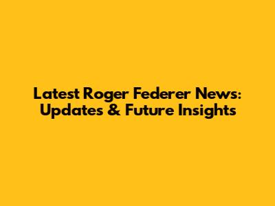 Latest Roger Federer News: Updates & Future Insights