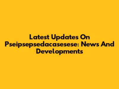 Latest Updates On Pseipsepsedacasesese: News And Developments