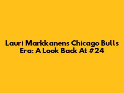 Lauri Markkanen's Chicago Bulls Era: A Look Back At #24