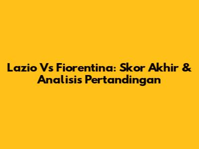 Lazio Vs Fiorentina: Skor Akhir & Analisis Pertandingan