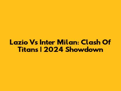 Lazio Vs Inter Milan: Clash Of Titans | 2024 Showdown