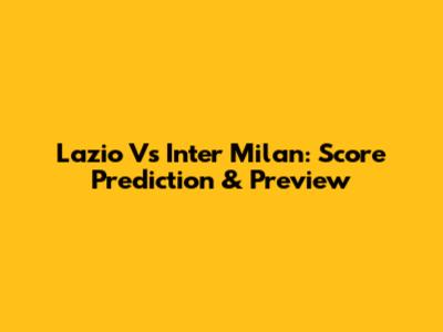 Lazio Vs Inter Milan: Score Prediction & Preview