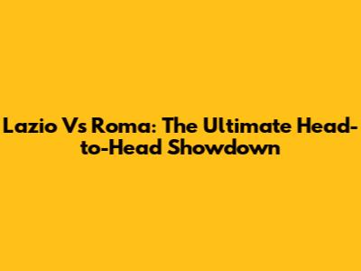 Lazio Vs Roma: The Ultimate Head-to-Head Showdown