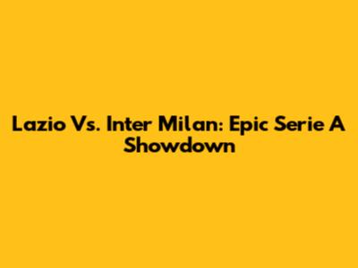 Lazio Vs. Inter Milan: Epic Serie A Showdown