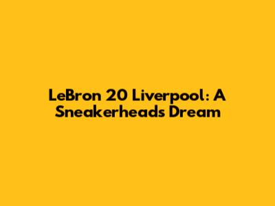 LeBron 20 Liverpool: A Sneakerhead's Dream