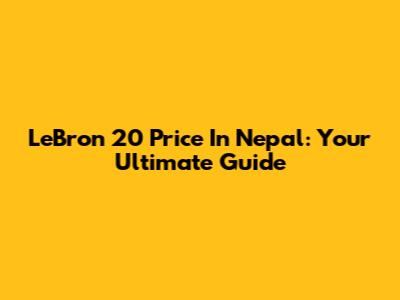 LeBron 20 Price In Nepal: Your Ultimate Guide