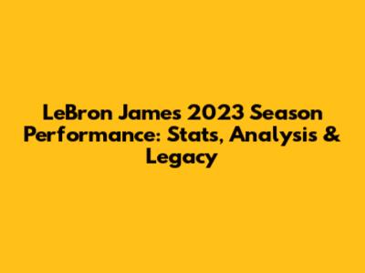 LeBron James' 2023 Season Performance: Stats, Analysis & Legacy