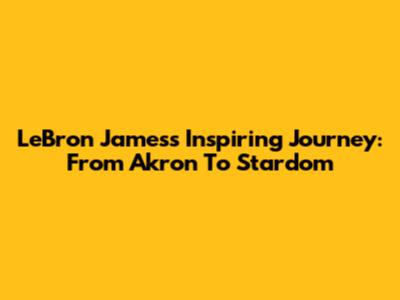 LeBron James's Inspiring Journey: From Akron To Stardom