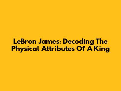 LeBron James: Decoding The Physical Attributes Of A King