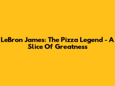 LeBron James: The Pizza Legend - A Slice Of Greatness