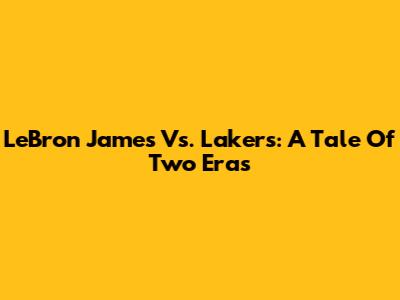 LeBron James Vs. Lakers: A Tale Of Two Eras