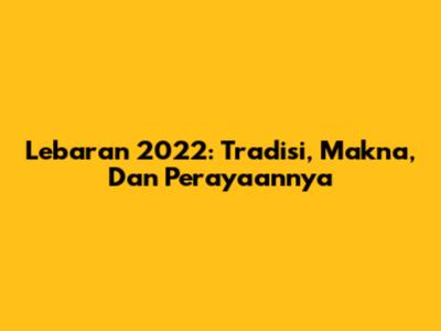Lebaran 2022: Tradisi, Makna, Dan Perayaannya