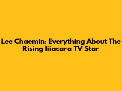 Lee Chaemin: Everything About The Rising Iiiacara TV Star