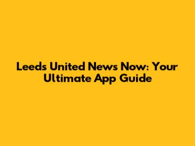 Leeds United News Now: Your Ultimate App Guide