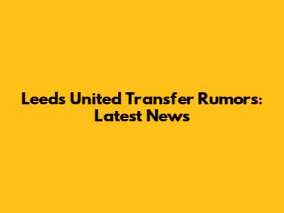 Leeds United Transfer Rumors: Latest News