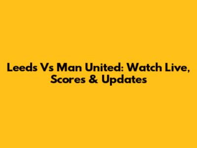 Leeds Vs Man United: Watch Live, Scores & Updates