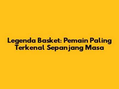 Legenda Basket: Pemain Paling Terkenal Sepanjang Masa