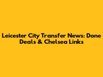 Leicester City Transfer News: Done Deals & Chelsea Links